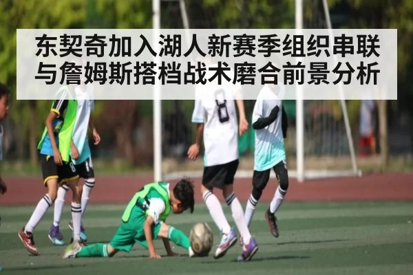 东契奇加入湖人新赛季组织串联与詹姆斯搭档战术磨合前景分析